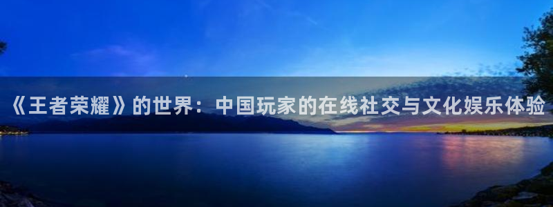 极悦平台app入口：《王者荣耀》的世界：中国玩家的在线社交与文化娱乐体验